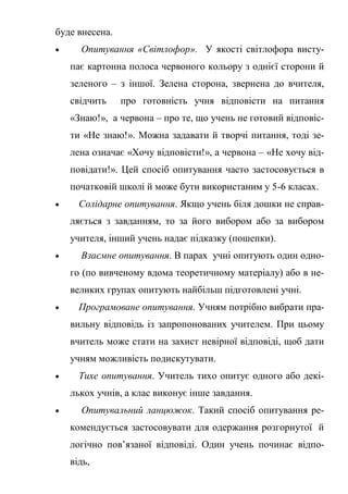 буде внесена.
 Опитування «Світлофор». У якості світлофора висту-
пає картонна полоса червоного кольору з однієї сторони й
зеленого – з іншої. Зелена сторона, звернена до вчителя,
свідчить про готовність учня відповісти на питання
«Знаю!», а червона – про те, що учень не готовий відповіс-
ти «Не знаю!». Можна задавати й творчі питання, тоді зе-
лена означає «Хочу відповісти!», а червона – «Не хочу від-
повідати!». Цей спосіб опитування часто застосовується в
початковій школі й може бути використаним у 5-6 класах.
 Солідарне опитування. Якщо учень біля дошки не справ-
ляється з завданням, то за його вибором або за вибором
учителя, інший учень надає підказку (пошепки).
 Взаємне опитування. В парах учні опитують один одно-
го (по вивченому вдома теоретичному матеріалу) або в не-
великих групах опитують найбільш підготовлені учні.
 Програмоване опитування. Учням потрібно вибрати пра-
вильну відповідь із запропонованих учителем. При цьому
вчитель може стати на захист невірної відповіді, щоб дати
учням можливість подискутувати.
 Тихе опитування. Учитель тихо опитує одного або декі-
лькох учнів, а клас виконує інше завдання.
 Опитувальний ланцюжок. Такий спосіб опитування ре-
комендується застосовувати для одержання розгорнутої й
логічно пов’язаної відповіді. Один учень починає відпо-
відь,
 