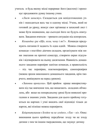 учитель в будь-якому місці перериває його (жестом) і пропо-
нує продовжити думку іншому учню.
 «Лист захисту». Складається для непідготовлених уч-
нів і знаходиться весь час в одному місці. Учень, який не
готовий до уроку, вписує своє прізвище в захисний лист і
може бути впевненим, що сьогодні його не будуть опиту-
вати. Завдання вчителя – тримати ситуацію під контролем.
 Командна гра «Що, коли, чому і як?» . Команди приду-
мують питання й задають їх одна одній. Можна створити
команди з постійно діючим складом, організувати між ни-
ми змагання на протязі семестру, створити екран підсум-
ків і відтворювати на ньому досягнення. Наявність домаш-
нього завдання перевіряє капітан команди, а правильність
– під час перевірки, взаємоперевірки, самоперевірки
(можна зразок виконаного домашнього завдання, крім тво-
рчого, вивішувати на перед уроком).
 «Заповни пропуски». Цей прийом краще використову-
вати під час вивчення тем, що вимагають складних обчис-
лень, або якщо на попередньому уроці були виявлені про-
галини в знаннях учнів. Завдання для цього прийому готу-
ються на картках і учні вносять свої відповіді тільки до
карток, які пізніше можна перевірити.
 Бліцопитування «Згоден чи не згоден», «Так – ні». Опис:
виконання цього прийому передбачає згоду чи не згоду
дитини з тим чи іншим твердженням, що змушує дитину
 