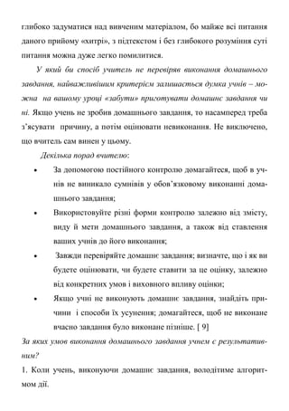 глибоко задуматися над вивченим матеріалом, бо майже всі питання
даного прийому «хитрі», з підтекстом і без глибокого розуміння суті
питання можна дуже легко помилитися.
У який би спосіб учитель не перевіряв виконання домашнього
завдання, найважливішим критерієм залишається думка учнів – мо-
жна на вашому уроці «забути» приготувати домашнє завдання чи
ні. Якщо учень не зробив домашнього завдання, то насамперед треба
з’ясувати причину, а потім оцінювати невиконання. Не виключено,
що вчитель сам винен у цьому.
Декілька порад вчителю:
 За допомогою постійного контролю домагайтеся, щоб в уч-
нів не виникало сумнівів у обов’язковому виконанні дома-
шнього завдання;
 Використовуйте різні форми контролю залежно від змісту,
виду й мети домашнього завдання, а також від ставлення
ваших учнів до його виконання;
 Завжди перевіряйте домашнє завдання; визначте, що і як ви
будете оцінювати, чи будете ставити за це оцінку, залежно
від конкретних умов і виховного впливу оцінки;
 Якщо учні не виконують домашнє завдання, знайдіть при-
чини і способи їх усунення; домагайтеся, щоб не виконане
вчасно завдання було виконане пізніше. [ 9]
За яких умов виконання домашнього завдання учнем є результатив-
ним?
1. Коли учень, виконуючи домашнє завдання, володітиме алгорит-
мом дії.
 