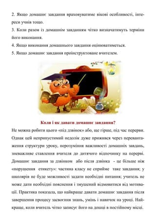 2. Якщо домашнє завдання враховуватиме вікові особливості, інте-
реси учнів тощо.
3. Коли разом із домашнім завданням чітко визначатимуть терміни
його виконання.
4. Якщо виконання домашнього завдання оцінюватиметься.
5. Якщо домашнє завдання проінструктоване вчителем.
Коли і як давати домашнє завдання?
Не можна робити цього «під дзвінок» або, ще гірше, під час перерви.
Однак цей неприпустимий недолік дуже прижився через переванта-
ження структури уроку, нерозуміння важливості домашніх завдань,
зневажливе ставлення вчителя до дитячого відпочинку на перерві.
Домашнє завдання за дзвінком або після дзвінка - це більше ніж
«порушення етикету»: частина класу не сприйме таке завдання; у
школярів не буде можливості задати необхідні питання; учитель не
може дати необхідні пояснення і змушений відмовитися від мотива-
ції. Практика показала, що найкраще давати домашнє завдання після
завершення процесу засвоєння знань, умінь і навичок на уроці. Най-
краще, коли вчитель чітко записує його на дошці в постійному місці.
 