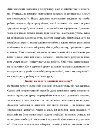 Діти знаходять завдання в підручнику, щоб ознайомитися з вимога-
ми. Учитель, як правило, звертається до класу із запитанням: «Кому
що незрозуміло?». Надто детально пояснювати завдання не треба:
робота повинна бути зрозумілою, але й повинна містити для учня
трудність, потребувати певного самостійного міркування. Домашнє
завдання інколи можна давати й на початку, і в середині уроку, якщо
це виправдано ходом заняття, змістом матеріалу. Наприклад, діти на
уроці розв’язують задачу одним способом, а вдома мають розв’язати
по-іншому чи скласти обернену або подібну задачу, продовжити роз-
в’язання. Таке домашнє завдання можна давати після виконання ро-
боти, з якою вони пов’язані. Головне – забезпечити розуміння кож-
ним учнем вимог і змісту наступної роботи. Крім того, запропонова-
не на початку або в середині уроку домашнє завдання допоможе зо-
середити увагу учнів на необхідному матеріалі, може вмотивувати їх
на зосереджену роботу протягом уроку.
Коли і як давати домашнє завдання?
Не можна робити цього «під дзвінок» або, ще гірше, під час перерви.
Однак цей неприпустимий недолік дуже прижився через переванта-
ження структури уроку, нерозуміння важливості домашніх завдань,
зневажливе ставлення вчителя до дитячого відпочинку на перерві.
Домашнє завдання за дзвінком або після дзвінка - це більше ніж
«порушення етикету»: частина класу не сприйме таке завдання; у
школярів не буде можливості задати необхідні питання; учитель не
може дати необхідні пояснення і змушений відмовитися від мотива-
ції. Практика показала, що найкраще давати домашнє завдання після
 