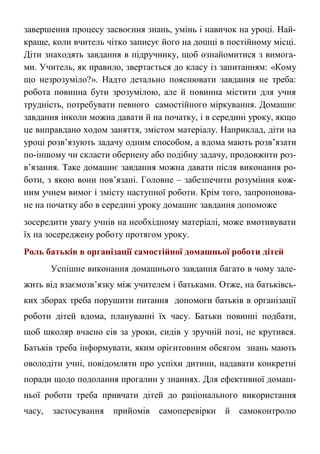 завершення процесу засвоєння знань, умінь і навичок на уроці. Най-
краще, коли вчитель чітко записує його на дошці в постійному місці.
Діти знаходять завдання в підручнику, щоб ознайомитися з вимога-
ми. Учитель, як правило, звертається до класу із запитанням: «Кому
що незрозуміло?». Надто детально пояснювати завдання не треба:
робота повинна бути зрозумілою, але й повинна містити для учня
трудність, потребувати певного самостійного міркування. Домашнє
завдання інколи можна давати й на початку, і в середині уроку, якщо
це виправдано ходом заняття, змістом матеріалу. Наприклад, діти на
уроці розв’язують задачу одним способом, а вдома мають розв’язати
по-іншому чи скласти обернену або подібну задачу, продовжити роз-
в’язання. Таке домашнє завдання можна давати після виконання ро-
боти, з якою вони пов’язані. Головне – забезпечити розуміння кож-
ним учнем вимог і змісту наступної роботи. Крім того, запропонова-
не на початку або в середині уроку домашнє завдання допоможе
зосередити увагу учнів на необхідному матеріалі, може вмотивувати
їх на зосереджену роботу протягом уроку.
Роль батьків в організації самостійної домашньої роботи дітей
Успішне виконання домашнього завдання багато в чому зале-
жить від взаємозв’язку між учителем і батьками. Отже, на батьківсь-
ких зборах треба порушити питання допомоги батьків в організації
роботи дітей вдома, плануванні їх часу. Батьки повинні подбати,
щоб школяр вчасно сів за уроки, сидів у зручній позі, не крутився.
Батьків треба інформувати, яким орієнтовним обсягом знань мають
оволодіти учні, повідомляти про успіхи дитини, надавати конкретні
поради щодо подолання прогалин у знаннях. Для ефективної домаш-
ньої роботи треба привчати дітей до раціонального використання
часу, застосування прийомів самоперевірки й самоконтролю
 
