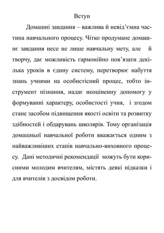 Вступ
Домашні завдання – важлива й невід’ємна час-
тина навчального процесу. Чітко продумане домаш-
нє завдання несе не лише навчальну мету, але й
творчу, дає можливість гармонійно пов’язати декі-
лька уроків в єдину систему, перетворює набуття
знань учнями на особистісний процес, тобто ін-
струмент пізнання, надає неоціненну допомогу у
формуванні характеру, особистості учня, і згодом
стане засобом підвищення якості освіти та розвитку
здібностей і обдарувань школярів. Тому організація
домашньої навчальної роботи вважається одним з
найважливіших етапів навчально-виховного проце-
су. Дані методичні рекомендації можуть бути кори-
сними молодим вчителям, містять деякі підказки і
для вчителів з досвідом роботи.
 