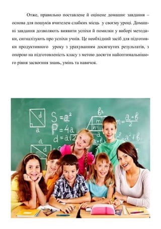 Отже, правильно поставлене й оцінене домашнє завдання –
основа для пошуків вчителем слабких місць у своєму уроці. Домаш-
ні завдання дозволяють виявити успіхи й помилки у виборі методи-
ки, сигналізують про успіхи учнів. Це необхідний засіб для підготов-
ки продуктивного уроку з урахуванням досягнутих результатів, з
опорою на підготовленість класу з метою досягти найоптимальнішо-
го рівня засвоєння знань, умінь та навичок.
 