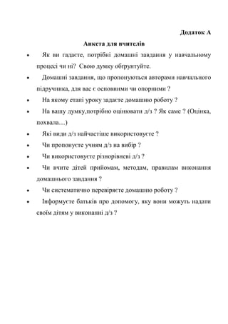 Додаток А
Анкета для вчителів
 Як ви гадаєте, потрібні домашні завдання у навчальному
процесі чи ні? Свою думку обґрунтуйте.
 Домашні завдання, що пропонуються авторами навчального
підручника, для вас є основними чи опорними ?
 На якому етапі уроку задаєте домашню роботу ?
 На вашу думку,потрібно оцінювати д/з ? Як саме ? (Оцінка,
похвала…)
 Які види д/з найчастіше використовуєте ?
 Чи пропонуєте учням д/з на вибір ?
 Чи використовуєте різнорівневі д/з ?
 Чи вчите дітей прийомам, методам, правилам виконання
домашнього завдання ?
 Чи систематично перевіряєте домашню роботу ?
 Інформуєте батьків про допомогу, яку вони можуть надати
своїм дітям у виконанні д/з ?
 