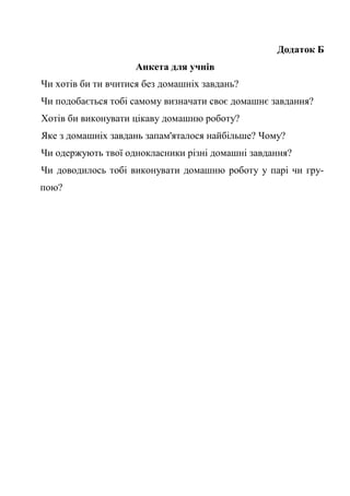 Додаток Б
Анкета для учнів
Чи хотів би ти вчитися без домашніх завдань?
Чи подобається тобі самому визначати своє домашнє завдання?
Хотів би виконувати цікаву домашню роботу?
Яке з домашніх завдань запам'яталося найбільше? Чому?
Чи одержують твої однокласники різні домашні завдання?
Чи доводилось тобі виконувати домашню роботу у парі чи гру-
пою?
 