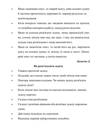  Якщо засвоював текст, то закрий книгу, уяви основні думки
й частини прочитаного, перекажи їх, перевір результат за-
пам'ятовування.
 Коли контроль показав, що завдання виконати не вдалося,
то потрібно повторити роботу, вишукуючи недоліки.
 Якщо не вдалося розв'язати задачу, знову проаналізуй умо-
ви, уточни зв'язок між тим, що дано, і тим, що вимагається,
склади план розв'язання і знову виконай його.
 Якщо не запам'ятав текст, то читай його ще раз, звертаючи
увагу на основні думки, їх зв'язок, їх місце в тексті. Повто-
рюй текст по частинах, а потім повністю.
Додаток Д
Як розв'язувати задачу
 Уважно прочитай задачу.
 Подумай, що означає кожне число, який зв'язок між ними.
 Повтори запитання подумки. Чи можна задачу розв'язати
однією дією?
 Коли зв'язок між числами не вдалося встановити, запиши
задачу коротко.
 Склади план розв'язання.
 Склади і розв'яжи рівняння або розв'яжи задачу окремими
діями.
 Дай повну відповідь на запитання.
 Відповідь перевір найзручнішим способом.
 