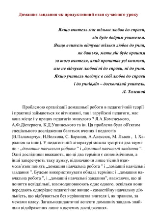 Домашнє завдання як продуктивний етап сучасного уроку
Якщо вчитель має тільки любов до справи,
він буде добрим учителем.
Якщо вчитель відчуває тільки любов до учня,
як батько, мати,він буде кращим
за того вчителя, який прочитав усі книжки,
але не відчуває любові ні до справи, ні до учня.
Якщо учитель поєднує в собі любов до справи
і до учнів,він – досконалий учитель.
Л. Толстой
Проблемою організації домашньої роботи в педагогічній теорії
і практиці займаються як вітчизняні, так і зарубіжні педагоги, має
вона місце і у працях педагогів минулого ? Я.А.Коменського,
А.Ф.Дістервега, К.Д.Ушинського та ін. Ця проблема була об'єктом
спеціального дослідження багатьох вчених і педагогів
(В.Паламарчук, Н.Волкова, С. Баранов, А.Алексюк, М. Львов , І. Ха-
рлапов та інші). У педагогічній літературі можна зустріти два термі-
ни - „домашня навчальна робота ” і „домашні навчальні завдання ”.
Одні дослідники вважають, що ці два терміни є синонімічними, а
інші заперечують таку думку, відзначаючи лише тісний взає-
мозв`язок понять „домашня навчальна робота ” і „домашні навчальні
завдання ”. Будемо використовувати обидва терміни: і „домашня на-
вчальна робота ”, і „домашні навчальні завдання”, вважаючи, що ці
поняття невіддільні, взаємодоповнюють одне одного, оскільки вони
передають однорідне педагогічне явище - самостійну навчальну дія-
льність, що відбувається без керівництва вчителя і, як правило, за
межами класу. Загальнодидактичні аспекти домашніх завдань знай-
шли відображення лише в окремих дослідженнях.
 
