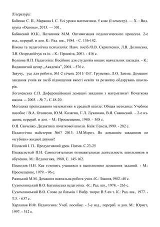 Література:
Бабенко С. П., Маркова І. С. Усі уроки математики. 5 клас (І семестр). — Х. : Вид.
група «Основа», 2013. — 301,
Бабанский Ю.К., Поташник М.М. Оптимизация педагогического процесса. 2-е
изд., перераб. и доп. К.: Рад. шк., 1984. - С. 136-142.
Вікова та педагогічна психологія: Навч. посіб./О.В. Скрипченко, Л.В. Долинська,
З.В. Огороднійчук та ін. - К.: Просвіта, 2001. - 416 с.
Волкова Н.П. Педагогіка: Посібник для студентів вищих навчальних закладів. - К.:
Видавничий центр „Академія”, 2001. - 576 с.
Завучу, усе для роботи, №1-2 січень 2011/ О.Г. Груненко, Л.О. Замма. Домашнє
завдання учнів як засіб підвищення якості освіти та розвитку обдарувань школя-
рів.
Логачевська С.П. Диференційовані домашні завдання з математики// Початкова
школа. -- 2003. - № 7.- С.18-20.
Методика преподавания математики в средней школе: Общая методика: Учебное
пособие / В.А. Оганесян, Ю.М. Колягин, Г.Л. Луканкин, В.Я. Савинский. – 2-е из-
дание, перераб. и доп. – М.: Просвещение, 1980. – 368 с.
О.Я. Савченко. Дидактика початкової школи. Київ: Генеза,1999. - 282 с.
Педагогічна майстерня №6? 2013. І.М.Мороз. Як домашнім завданням не
«згубити» жодної дитини?
Підласий I. П.. Продуктивний урок. Поема. С.23-25
Пидкасистый П.И. Самостоятельная познавательная деятельность школьников в
обучении. М.: Педагогика, 1980, С. 145-162.
Поспелов Н.Н. Как готовить учащихся к выполнению домашних заданий. - М.:
Просвещение, 1979. - 96 с.
Ржецький М.М. Домашня навчальна робота учня.-К.: Знання,1982.-48 с.
Сухомлинський В.О. Батьківська педагогіка. -К.: Рад. шк., 1978. - 263 с.
Сухомлинський В.О. Слово до батьків // Вибр. твори: В 5-ти т. К.: Рад. шк., 1977. -
Т.5. - 637 с.
Харлапов И.Ф. Педагогика: Учеб. пособие. - 3-е изд., перераб. и доп. М.: Юрист,
1997. - 512 с.
 
