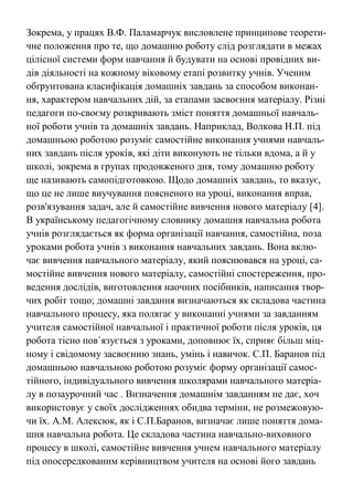 Зокрема, у працях В.Ф. Паламарчук висловлене принципове теорети-
чне положення про те, що домашню роботу слід розглядати в межах
цілісної системи форм навчання й будувати на основі провідних ви-
дів діяльності на кожному віковому етапі розвитку учнів. Ученим
обґрунтована класифікація домашніх завдань за способом виконан-
ня, характером навчальних дій, за етапами засвоєння матеріалу. Різні
педагоги по-своєму розкривають зміст поняття домашньої навчаль-
ної роботи учнів та домашніх завдань. Наприклад, Волкова Н.П. під
домашньою роботою розуміє самостійне виконання учнями навчаль-
них завдань після уроків, які діти виконують не тільки вдома, а й у
школі, зокрема в групах продовженого дня, тому домашню роботу
ще називають самопідготовкою. Щодо домашніх завдань, то вказує,
що це не лише виучування поясненого на уроці, виконання вправ,
розв'язування задач, але й самостійне вивчення нового матеріалу [4].
В українському педагогічному словнику домашня навчальна робота
учнів розглядається як форма організації навчання, самостійна, поза
уроками робота учнів з виконання навчальних завдань. Вона вклю-
чає вивчення навчального матеріалу, який пояснювався на уроці, са-
мостійне вивчення нового матеріалу, самостійні спостереження, про-
ведення дослідів, виготовлення наочних посібників, написання твор-
чих робіт тощо; домашні завдання визначаються як складова частина
навчального процесу, яка полягає у виконанні учнями за завданням
учителя самостійної навчальної і практичної роботи після уроків, ця
робота тісно пов`язується з уроками, доповнює їх, сприяє більш міц-
ному і свідомому засвоєнню знань, умінь і навичок. С.П. Баранов під
домашньою навчальною роботою розуміє форму організації самос-
тійного, індивідуального вивчення школярами навчального матеріа-
лу в позаурочний час . Визначення домашнім завданням не дає, хоч
використовує у своїх дослідженнях обидва терміни, не розмежовую-
чи їх. А.М. Алексюк, як і С.П.Баранов, визначає лише поняття дома-
шня навчальна робота. Це складова частина навчально-виховного
процесу в школі, самостійне вивчення учнем навчального матеріалу
під опосередкованим керівництвом учителя на основі його завдань
 