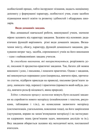 особистісний процес, тобто інструмент пізнання, надасть неоціненну
допомогу у формуванні характеру, особистості учня, стане засобом
підвищення якості освіти та розвитку здібностей і обдарувань шко-
лярів.
Види домашніх завдань
Вид домашньої навчальної роботи, виконуваної учнем, значною
мірою залежить від характеру завдання. Залежно від основних дида-
ктичних функцій вирізняють різні види домашніх завдань. Визна-
чення змісту, обсягу, характеру, функцій домашнього завдання, ура-
хування витрат часу, засобів, спроможності учнів на його виконання
– одне з найважливіших завдань учителя.
За способами виконання, які використовуються, розрізняють ус-
ні, письмові й предметно-практичні завдання. Так, багато дій можна
виконати і усно, і письмово, і показати практично. Однак є завдання,
які виконуються переважно усно (наприклад, вивчити вірш, прочита-
ти статтю, підібрати приклади на правила), письмово (розв’язати за-
дачу, написати твір, переказ) і практично (провести який-небудь дос-
лід, вивчити рельєф місцевості, явищ природи).
Згідно з етапами процесу засвоєння можуть бути складені завдан-
ня на сприйняття нового матеріалу (ознайомлення з текстом, рисун-
ками, таблицями і т.ін.), на осмислення засвоєного матеріалу
(систематизація, узагальнення, пояснення тощо), на його закріплення
(заучування, вправи на запам’ятовування матеріалу) і на застосуван-
ня одержаних знань (розв’язання задач, виконання дослідів та ін.).
Вид завдання обирається залежно від методичної мети, поставленої
вчителем.
 