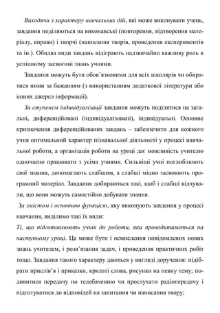 Виходячи з характеру навчальних дій, які може виконувати учень,
завдання поділяються на виконавські (повторення, відтворення мате-
ріалу, вправи) і творчі (написання творів, проведення експериментів
та ін.). Обидва види завдань відіграють надзвичайно важливу роль в
успішному засвоєнні знань учнями.
Завдання можуть бути обов’язковими для всіх школярів чи обира-
тися ними за бажанням (з використанням додаткової літератури або
інших джерел інформації).
За ступенем індивідуалізації завдання можуть поділятися на зага-
льні, диференційовані (індивідуалізовані), індивідуальні. Основне
призначення диференційованих завдань – забезпечити для кожного
учня оптимальний характер пізнавальної діяльності у процесі навча-
льної роботи, а організація роботи на уроці дає можливість учителю
одночасно працювати з усіма учнями. Сильніші учні поглиблюють
свої знання, допомагають слабшим, а слабші міцно засвоюють про-
грамний матеріал. Завдання добираються такі, щоб і слабші відчува-
ли, що вони можуть самостійно добувати знання.
За змістом і основною функцією, яку виконують завдання у процесі
навчання, виділимо такі їх види:
Ті, що підготовлюють учнів до роботи, яка проводитиметься на
наступному уроці. Це може бути і осмислення повідомлених нових
знань учителем, і розв’язання задач, і проведення практичних робіт
тощо. Завдання такого характеру даються у вигляді доручення: підіб-
рати прислів’я і приказки, крилаті слова, рисунки на певну тему; по-
дивитися передачу по телебаченню чи прослухати радіопередачу і
підготуватися до відповідей на запитання чи написання твору;
 