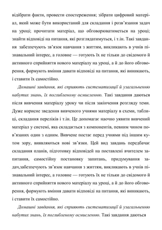 відібрати факти, провести спостереження; зібрати цифровий матері-
ал, який може бути використаний для складання і розв’язання задач
на уроці; прочитати матеріал, що обговорюватиметься на уроці;
знайти відповіді на питання, які розглядатимуться, і т.ін. Такі завдан-
ня забезпечують зв’язок навчання з життям, викликають в учнів пі-
знавальний інтерес, а головне — готують їх не тільки до свідомого й
активного сприйняття нового матеріалу на уроці, а й до його обгово-
рення, формують вміння давати відповіді на питання, які виникають,
і ставити їх самостійно.
Домашні завдання, які сприяють систематизації й узагальненню
набутих знань, їх поглибленому осмисленню. Такі завдання даються
після вивчення матеріалу уроку чи після закінчення розгляду теми.
Дуже корисне зведення вивченого учнями матеріалу в схеми, табли-
ці, складання переліків і т.ін. Це допомагає наочно уявити вивчений
матеріал у системі, яка складається з компонентів, певним чином по-
в’язаних один з одним. Вивчене постає перед учнями під іншим ку-
том зору, виявляються нові зв’язки. Цей вид завдань передбачає
складання планів, підготовку відповідей на поставлені вчителем за-
питання, самостійну постановку запитань, придумування за-
дач,забезпечують зв’язок навчання з життям, викликають в учнів пі-
знавальний інтерес, а головне — готують їх не тільки до свідомого й
активного сприйняття нового матеріалу на уроці, а й до його обгово-
рення, формують вміння давати відповіді на питання, які виникають,
і ставити їх самостійно.
Домашні завдання, які сприяють систематизації й узагальненню
набутих знань, їх поглибленому осмисленню. Такі завдання даються
 