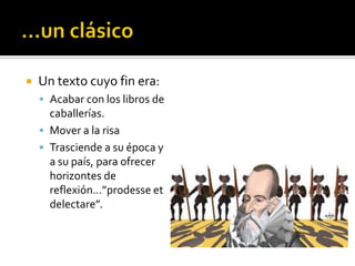  Un texto cuyo fin era:
 Acabar con los libros de
caballerías.
 Mover a la risa
 Trasciende a su época y
a su país, para ofrecer
horizontes de
reflexión…”prodesse et
delectare”.
 