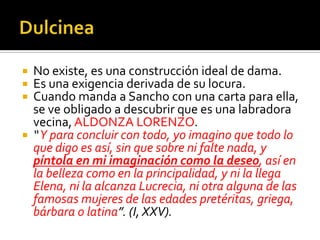 No existe, es una construcción ideal de dama.
 Es una exigencia derivada de su locura.
 Cuando manda a Sancho con una carta para ella,
se ve obligado a descubrir que es una labradora
vecina, ALDONZA LORENZO.
 “Y para concluir con todo, yo imagino que todo lo
que digo es así, sin que sobre ni falte nada, y
píntola en mi imaginación como la deseo, así en
la belleza como en la principalidad, y ni la llega
Elena, ni la alcanza Lucrecia, ni otra alguna de las
famosas mujeres de las edades pretéritas, griega,
bárbara o latina”. (I, XXV).
 