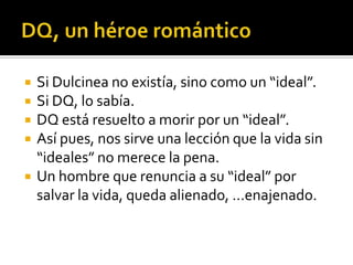  Si Dulcinea no existía, sino como un “ideal”.
 Si DQ, lo sabía.
 DQ está resuelto a morir por un “ideal”.
 Así pues, nos sirve una lección que la vida sin
“ideales” no merece la pena.
 Un hombre que renuncia a su “ideal” por
salvar la vida, queda alienado, …enajenado.
 