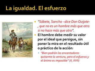  “Sábete, Sancho –dice Don Quijote-
, que no es un hombre más que otro
si no hace más que otro”.
 El hombre debe medir su valor
por el ideal que persigue, sin
poner la mira en el resultado útil
o práctico de la acción:
 “Bien podrán los encantadores
quitarme la ventura, pero el esfuerzo y
el ánimo es imposible” (II, XVII)
 