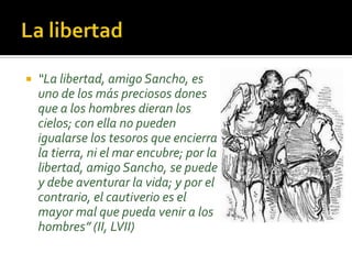  “La libertad, amigo Sancho, es
uno de los más preciosos dones
que a los hombres dieran los
cielos; con ella no pueden
igualarse los tesoros que encierra
la tierra, ni el mar encubre; por la
libertad, amigo Sancho, se puede
y debe aventurar la vida; y por el
contrario, el cautiverio es el
mayor mal que pueda venir a los
hombres” (II, LVII)
 