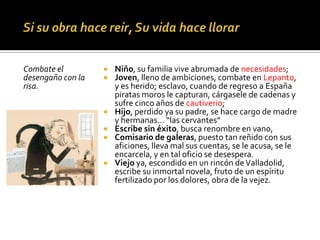 Combate el
desengaño con la
risa.
 Niño, su familia vive abrumada de necesidades;
 Joven, lleno de ambiciones, combate en Lepanto,
y es herido; esclavo, cuando de regreso a España
piratas moros le capturan, cárgasele de cadenas y
sufre cinco años de cautiverio;
 Hijo, perdido ya su padre, se hace cargo de madre
y hermanas… “las cervantes”
 Escribe sin éxito, busca renombre en vano,
 Comisario de galeras, puesto tan reñido con sus
aficiones, lleva mal sus cuentas, se le acusa, se le
encarcela, y en tal oficio se desespera.
 Viejo ya, escondido en un rincón deValladolid,
escribe su inmortal novela, fruto de un espíritu
fertilizado por los dolores, obra de la vejez.
 
