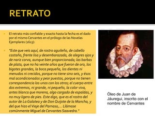  El retrato más confiable y exacto hasta la fecha es el dado
por el mismo Cervantes en el prólogo de las Novelas
Ejemplares (1613):
 "Este que veis aquí, de rostro aguileño, de cabello
castaño, frente lisa y desembarazada, de alegres ojos y
de nariz corva, aunque bien proporcionada; las barbas
de plata, que no ha veinte años que fueron de oro, los
bigotes grandes, la boca pequeña, los dientes ni
menudos ni crecidos, porque no tiene sino seis, y ésos
mal acondicionados y peor puestos, porque no tienen
correspondencia los unos con los otros; el cuerpo entre
dos extremos, ni grande, ni pequeño, la color viva,
antes blanca que morena, algo cargado de espaldas, y
no muy ligero de pies. Este digo, que es el rostro del
autor de La Galatea y de Don Quijote de la Mancha, y
del que hizo elViaje del Parnaso,... Llámase
comúnmente Miguel de Cervantes Saavedra."
Óleo de Juan de
Jáuregui, inscrito con el
nombre de Cervantes
 