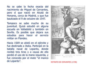 RETRATO DE CERVANTES (1738)
No se sabe la fecha exacta del
nacimiento de Miguel de Cervantes,
pero sí que nació en Alcalá de
Henares, cerca de Madrid, y que fue
bautizado el 9 de octubre de 1547.
Tampoco se sabe mucho de su
juventud. Quizá estudió en alguna
escuela en Valladolid y también en
Sevilla. Es posible que dejara sus
estudios para hacer el servicio
militar en Flandes.
Hacia 1569 se alistó en el ejército y
fue destinado a Italia. Participó en la
batalla naval de Lepanto, donde
recibió tres tiros y a causa de ello
perdió el uso de la mano izquierda, y
fue conocido por el mote “el manco
de Lepanto”.
 