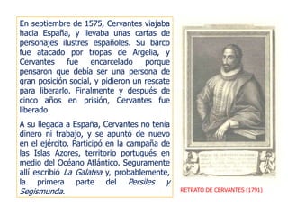 RETRATO DE CERVANTES (1791)
En septiembre de 1575, Cervantes viajaba
hacia España, y llevaba unas cartas de
personajes ilustres españoles. Su barco
fue atacado por tropas de Argelia, y
Cervantes fue encarcelado porque
pensaron que debía ser una persona de
gran posición social, y pidieron un rescate
para liberarlo. Finalmente y después de
cinco años en prisión, Cervantes fue
liberado.
A su llegada a España, Cervantes no tenía
dinero ni trabajo, y se apuntó de nuevo
en el ejército. Participó en la campaña de
las Islas Azores, territorio portugués en
medio del Océano Atlántico. Seguramente
allí escribió La Galatea y, probablemente,
la primera parte del Persiles y
Segismunda.
 
