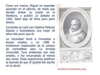 RETRATO DE CERVANTES (1819)
Como era manco, Miguel no esperaba
ascender en el ejército, de modo que
decidió probar su suerte en la
literatura, y publicó La Galatea en
1585. Ganó algo de fama pero poco
dinero.
Cervantes se casó con Catalina Palacios
Salazar y Vozmediano, una mujer 18
años más joven que él.
La necesidad forzó a Cervantes a
buscar empleo, y en 1588 le
nombraron responsable de la compra
de comestibles para La Armada
Invencible. Tuvo problemas con este
empleo, y fue encarcelado al menos
dos veces. Estas experiencias justifican
la leyenda de que El Quijote fue escrito
en la cárcel.
 