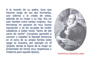 RETRATO DE CERVANTES (1859)
A la muerte de su padre, tuvo que
hacerse cargo de sus dos hermanas,
una sobrina y la criada de estas,
además de su mujer y su hija. Era un
solo hombre entre tantas mujeres. Sus
hermanas no gozaron de muy buena
reputación y se les acusaba de recibir
caballeros a todas horas “tanto de día
como de noche”. Cervantes aprendió a
conocer y respetar la libertad femenina
en el seno de su propia familia (este
rasgo se muestra, por ejemplo en El
Quijote, donde la figura de la mujer es
presentada de forma muy respetuosa y
moderna para aquella época).
 