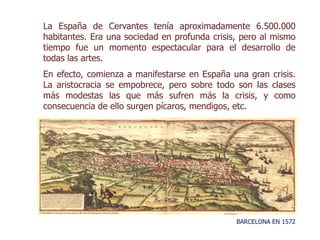 BARCELONA EN 1572
La España de Cervantes tenía aproximadamente 6.500.000
habitantes. Era una sociedad en profunda crisis, pero al mismo
tiempo fue un momento espectacular para el desarrollo de
todas las artes.
En efecto, comienza a manifestarse en España una gran crisis.
La aristocracia se empobrece, pero sobre todo son las clases
más modestas las que más sufren más la crisis, y como
consecuencia de ello surgen pícaros, mendigos, etc.
 