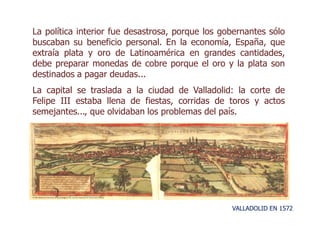 La política interior fue desastrosa, porque los gobernantes sólo
buscaban su beneficio personal. En la economía, España, que
extraía plata y oro de Latinoamérica en grandes cantidades,
debe preparar monedas de cobre porque el oro y la plata son
destinados a pagar deudas...
La capital se traslada a la ciudad de Valladolid: la corte de
Felipe III estaba llena de fiestas, corridas de toros y actos
semejantes..., que olvidaban los problemas del país.
VALLADOLID EN 1572
 