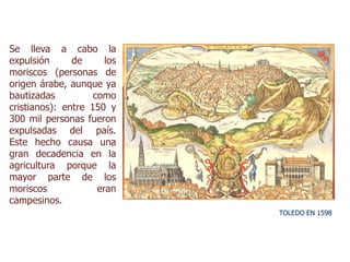 Se lleva a cabo la
expulsión de los
moriscos (personas de
origen árabe, aunque ya
bautizadas como
cristianos): entre 150 y
300 mil personas fueron
expulsadas del país.
Este hecho causa una
gran decadencia en la
agricultura porque la
mayor parte de los
moriscos eran
campesinos.
TOLEDO EN 1598
 