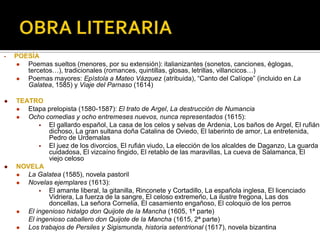 • POESÍA
 Poemas sueltos (menores, por su extensión): italianizantes (sonetos, canciones, églogas,
tercetos…), tradicionales (romances, quintillas, glosas, letrillas, villancicos…)
 Poemas mayores: Epístola a Mateo Vázquez (atribuida), “Canto del Calíope” (incluido en La
Galatea, 1585) y Viaje del Parnaso (1614)
 TEATRO
 Etapa prelopista (1580-1587): El trato de Argel, La destrucción de Numancia
 Ocho comedias y ocho entremeses nuevos, nunca representados (1615):
 El gallardo español, La casa de los celos y selvas de Ardenia, Los baños de Argel, El rufián
dichoso, La gran sultana doña Catalina de Oviedo, El laberinto de amor, La entretenida,
Pedro de Urdemalas
 El juez de los divorcios, El rufián viudo, La elección de los alcaldes de Daganzo, La guarda
cuidadosa, El vizcaíno fingido, El retablo de las maravillas, La cueva de Salamanca, El
viejo celoso
 NOVELA
 La Galatea (1585), novela pastoril
 Novelas ejemplares (1613):
 El amante liberal, la gitanilla, Rinconete y Cortadillo, La española inglesa, El licenciado
Vidriera, La fuerza de la sangre, El celoso extremeño, La ilustre fregona, Las dos
doncellas, La señora Cornelia, El casamiento engañoso, El coloquio de los perros
 El ingenioso hidalgo don Quijote de la Mancha (1605, 1ª parte)
El ingenioso caballero don Quijote de la Mancha (1615, 2ª parte)
 Los trabajos de Persiles y Sigismunda, historia setentrional (1617), novela bizantina
 
