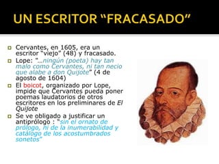  Cervantes, en 1605, era un
escritor “viejo” (48) y fracasado.
 Lope: “…ningún (poeta) hay tan
malo como Cervantes, ni tan necio
que alabe a don Quijote” (4 de
agosto de 1604)
 El boicot, organizado por Lope,
impide que Cervantes pueda poner
poemas laudatorios de otros
escritores en los preliminares de El
Quijote
 Se ve obligado a justificar un
antiprólogo : “sin el ornato de
prólogo, ni de la inumerabilidad y
catálogo de los acostumbrados
sonetos”
 