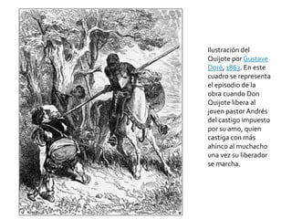 Ilustración del
Quijote por Gustave
Doré, 1863. En este
cuadro se representa
el episodio de la
obra cuando Don
Quijote libera al
joven pastor Andrés
del castigo impuesto
por su amo, quien
castiga con más
ahínco al muchacho
una vez su liberador
se marcha.
 