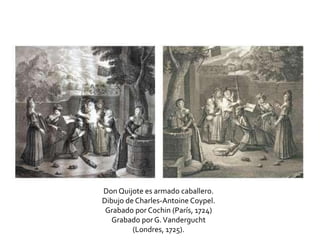 Don Quijote es armado caballero.
Dibujo de Charles-Antoine Coypel.
Grabado por Cochin (París, 1724)
Grabado por G.Vandergucht
(Londres, 1725).
 