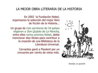 En 2002 la Fundación Nobel,
organizaron la selección del mejor libro
de ficción de la Historia...
Un grupo de cien escritores de 54 países
eligieron a Don Quijote de La Mancha,
entre ellos varios premios Nobel, debía
mencionar diez títulos para contribuir a
la creación de una Biblioteca de la
Literatura Universal.
Cervantes ganó a Flaubert por un
cincuenta por ciento de votos más.
LA MEJOR OBRA LITERARIA DE LA HISTORIA
PICASSO: EL QUIJOTE
 