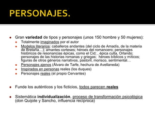  Gran variedad de tipos y personajes (unos 150 hombre y 50 mujeres):
 Totalmente imaginados por el autor
 Modelos literarios: caballeros andantes (del ciclo de Amadís, de la materia
de Bretaña…); amantes corteses; héroes del romancero; personajes
históricos de resonancias épicas, como el Cid; , épica culta, Orlando;
personajes de las historias romanas y griegas; héroes bíblicos y míticos;
figuras de otros géneros narrativos, pastoril, morisco, sentimental…
 Personajes ajenos (Álvaro de Tarfe, hechura de Avellaneda)
 Inspirados en personas reales (los duques)
 Personajes reales (el propio Cervantes)
 Funde los auténticos y los ficticios, todos parecen reales
 Sistemática individualización, proceso de transformación psicológica
(don Quijote y Sancho, influencia recíproca)
 