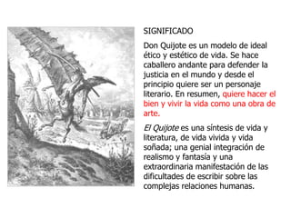SIGNIFICADO
Don Quijote es un modelo de ideal
ético y estético de vida. Se hace
caballero andante para defender la
justicia en el mundo y desde el
principio quiere ser un personaje
literario. En resumen, quiere hacer el
bien y vivir la vida como una obra de
arte.
El Quijote es una síntesis de vida y
literatura, de vida vivida y vida
soñada; una genial integración de
realismo y fantasía y una
extraordinaria manifestación de las
dificultades de escribir sobre las
complejas relaciones humanas.
 