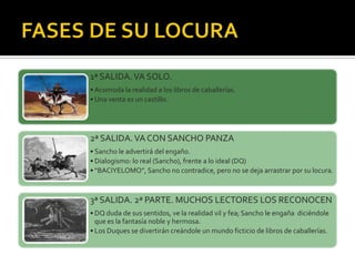 1ª SALIDA.VA SOLO.
• Acomoda la realidad a los libros de caballerías.
• Una venta es un castillo.
2ª SALIDA.VA CON SANCHO PANZA
• Sancho le advertirá del engaño.
• Dialogismo: lo real (Sancho), frente a lo ideal (DQ)
• “BACIYELOMO”, Sancho no contradice, pero no se deja arrastrar por su locura.
3ª SALIDA. 2ª PARTE. MUCHOS LECTORES LOS RECONOCEN
• DQ duda de sus sentidos, ve la realidad vil y fea; Sancho le engaña diciéndole
que es la fantasía noble y hermosa.
• Los Duques se divertirán creándole un mundo ficticio de libros de caballerías.
 