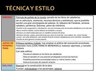 PARODIA Fórmula de partida de la novela: parodia de los libros de caballerías
(en su estructura, aventuras, recursos técnicos y estilísticos), que le posibilita
escribir una gran enciclopedia de saberes. Ej. bálsamo de Fierabrás, armarse
caballero, penitencia, Dulcinea, yelmo de mambrino
Parodia no por exageración o ridiculización, sino por contraste entre el ensueño caballeresco y la vida real
Marco narrativo realista, cuando debería ser fantástico y arcaico
DQ tiene una edad inadecuada para un caballero andante (50 años)
Nombres ridículos: quijote, pieza del arnés que cubre el muslo (lat. coxa cadera, cat. cuixot, francés
cuissot); -ote sufijo despectivo, pero también final de nombres caballerescos como Camilote, Lancelot(e)
Parodia de otros géneros (novela pastoril)
JUEGO DE
PERSPEC-
TIVAS
Enfoque narrativo múltiple, tras emplear el artificio del manuscrito encontrado:
historiador moro (CIDE HAMETE BENENGELI), traductor aljamiado, y narrador
cristiano
Con este artificio:
Parodia el utilizado en los libros de caballerías
Sitúa al narrador en una posición privilegiada (conoce los hechos)
Posibilita posiciones encontradas sobre un mismo hecho o idea
Acerca el proceso de creación al lector
DIÁLOGO Esencial en la construcción de la obra
Función: individualizar a los personajes, verismo
 
