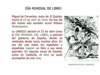 Miguel de Cervantes, autor de El Quijote,
murió el 23 de abril de 1616. En ese día
del mismo año también murió William
Shakespeare.
La UNESCO declaró el 23 de abril como
el DÍA MUNDIAL DEL LIBRO, a petición
del gobierno de España, donde se
celebraba desde hacía muchos años. En
ese día casi todos los españoles y
españolas regalan un libro a sus seres
queridos. En algunas zonas de España,
como en Cataluña, el libro se suele
acompañar de una rosa.
DÍA MUNDIAL DE LIBRO
FRANCISCO DE GOYA: CERVANTES
 