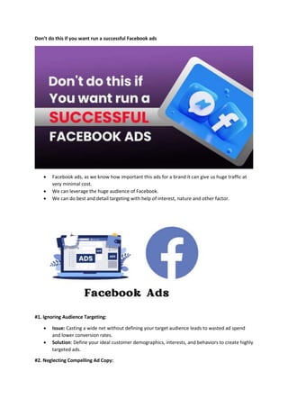 Don’t do this if you want run a successful Facebook ads
 Facebook ads, as we know how important this ads for a brand it can give us huge traffic at
very minimal cost.
 We can leverage the huge audience of Facebook.
 We can do best and detail targeting with help of interest, nature and other factor.
#1. Ignoring Audience Targeting:
 Issue: Casting a wide net without defining your target audience leads to wasted ad spend
and lower conversion rates.
 Solution: Define your ideal customer demographics, interests, and behaviors to create highly
targeted ads.
#2. Neglecting Compelling Ad Copy:
 