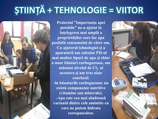 ȘTIINȚĂ + TEHNOLOGIE = VIITOR
Proiectul ”Importanța apei
potabile” ne-a ajutat în
înțelegerea mai amplă a
proprietăților care fac apa
posibilă consumului de către om.
Cu ajutorul tehnologiei și a
aparaturii am calculat PH-ul
mai multor tipuri de apa și chiar
a unor băuturi carbogazoase, am
măsutat nivelul de Cl2 al
acestora și am tras niște
concluzii:
-în băauturile carbogazoase nu
există componente nutritive
(vitamine sau minerale).
-Apa este cea mai sănătoasă
variantă dintre cele amintite cu
care ne putem hidrata
corespunzător.
 