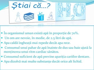  În organismul uman există apă în proporție de 70%.
 Un om are nevoie, în medie, de 2.5 litri de apă.
 Apa caldă îngheață mai repede decât apa rece.
 Consumul unui pahar de apă înainte de dus sau baie ajută la
menținerea unui ritm cardiac sănătos.
 Consumul suficient de apă previne apariția cariilor dentare.
 Apa dizolvă mai multe substanțe decât orice alt lichid.
 