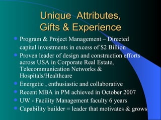 Unique  Attributes, Gifts & Experience Program & Project Management – Directed  capital investments in excess of $2 Billion  Proven leader of design and construction efforts across USA in Corporate Real Estate, Telecommunication Networks & Hospitals/Healthcare  Energetic , enthusiastic and collaborative Recent MBA in PM achieved in October 2007 UW - Facility Management faculty 6 years Capability builder = leader that motivates & grows  