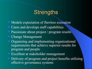 Strengths Models expectation of flawless execution Cares and develops staff capabilities Passionate about project / program results Change Management Organizing and implementing organizational requirements that achieve superior results for program and people Excellent at stakeholder management Delivery of program and project benefits utilizing effective governance systems  