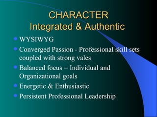 CHARACTER Integrated & Authentic  WYSIWYG Converged Passion - Professional skill sets coupled with strong vales  Balanced focus = Individual and Organizational goals Energetic & Enthusiastic Persistent Professional Leadership 