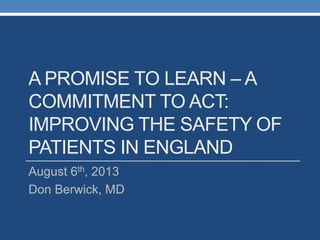 A PROMISE TO LEARN – A
COMMITMENT TO ACT:
IMPROVING THE SAFETY OF
PATIENTS IN ENGLAND
August 6th, 2013
Don Berwick, MD
 