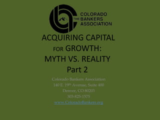 ACQUIRING CAPITAL
  FOR GROWTH:
 MYTH VS. REALITY
      Part 2
  Colorado Bankers Association
  140 E. 19th Avenue, Suite 400
       Denver, CO 80203
          303-825-1575
   www.ColoradoBankers.org
 