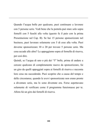 100
Quando l’acqua bolle per qualcuno, puoi continuare a lavorare
con 5 persone serie. Vedi bene che la pentola può stare solo sopra
fornelli con 5 fuochi alla volta (questo fa il paio con la prima
Presentazione nel Cap. II). Se hai 15 persone sponsorizzate nel
business, puoi lavorare solamente con 5 di esse alla volta. Puoi
doverne sponsorizzare 10 o 20 per trovare 5 persone serie. Ma
cosa accade alle altre? Le appoggiamo sopra al fornello di riserva,
per così dire.
Quindi, se l’acqua di uno o più dei “5” bolle, prima di andare a
cercare qualcuno di completamente nuovo da sponsorizzare, fai
un giro da quelli appoggiati sopra ai fornelli di riserva e racconta
loro cosa sta succedendo. Puoi scoprire che a causa del tempo e
delle circostanze, quando le avevi sponsorizzate non erano pronte
a diventare serie, ma lo sono diventate ora. Forse aspettavano
solamente di verificare come il programma funzionasse per te.
Allora fai un giro dai fornelli di riserva.
 